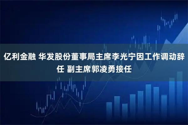 亿利金融 华发股份董事局主席李光宁因工作调动辞任 副主席郭凌勇接任