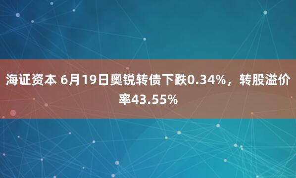 海证资本 6月19日奥锐转债下跌0.34%，转股溢价率43.55%