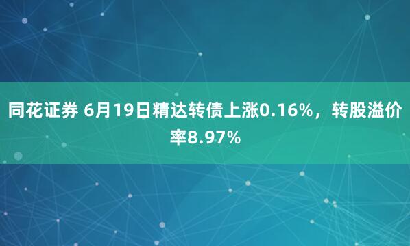 同花证券 6月19日精达转债上涨0.16%，转股溢价率8.97%