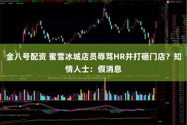 金八号配资 蜜雪冰城店员辱骂HR并打砸门店？知情人士：假消息