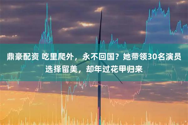 鼎豪配资 吃里爬外，永不回国？她带领30名演员选择留美，却年过花甲归来