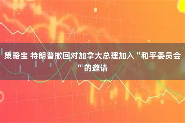 策略宝 特朗普撤回对加拿大总理加入“和平委员会”的邀请