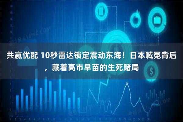 共赢优配 10秒雷达锁定震动东海！日本喊冤背后，藏着高市早苗的生死赌局