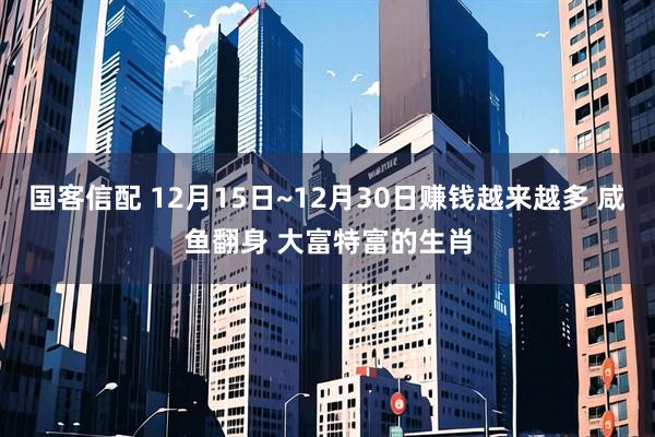 国客信配 12月15日~12月30日赚钱越来越多 咸鱼翻身 大富特富的生肖