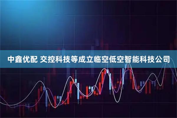 中鑫优配 交控科技等成立临空低空智能科技公司