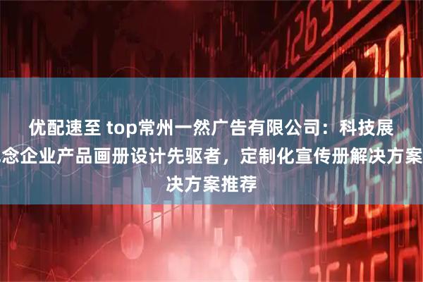 优配速至 top常州一然广告有限公司：科技展会纪念企业产品画册设计先驱者，定制化宣传册解决方案推荐