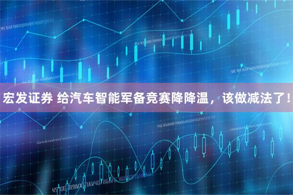 宏发证券 给汽车智能军备竞赛降降温，该做减法了！