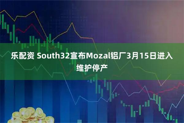 乐配资 South32宣布Mozal铝厂3月15日进入维护停产