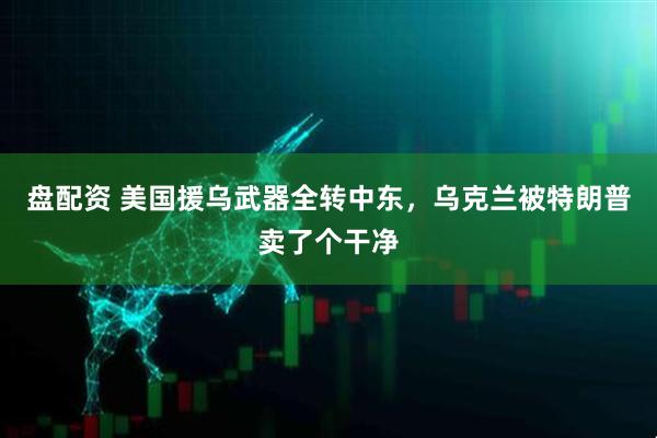 盘配资 美国援乌武器全转中东，乌克兰被特朗普卖了个干净